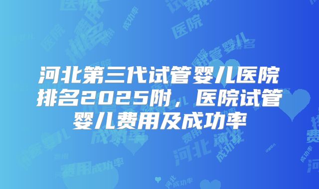 河北第三代试管婴儿医院排名2025附，医院试管婴儿费用及成功率