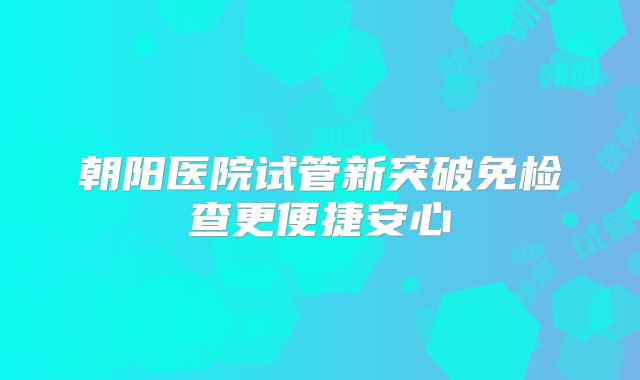 朝阳医院试管新突破免检查更便捷安心