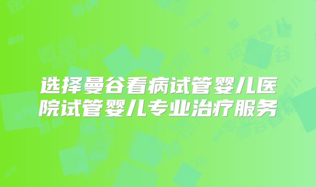 选择曼谷看病试管婴儿医院试管婴儿专业治疗服务