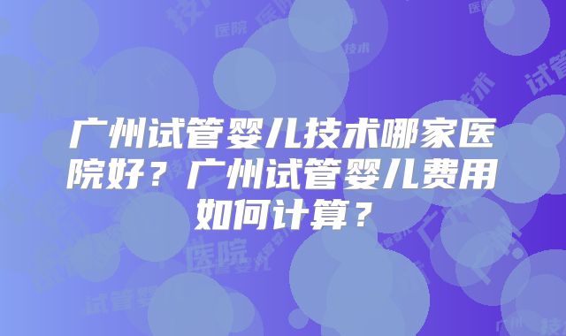 广州试管婴儿技术哪家医院好？广州试管婴儿费用如何计算？