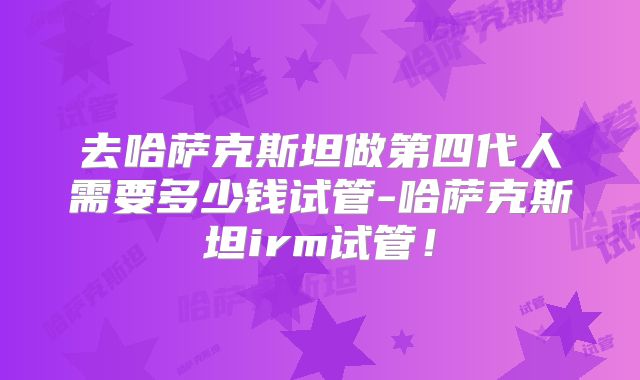 去哈萨克斯坦做第四代人需要多少钱试管-哈萨克斯坦irm试管！