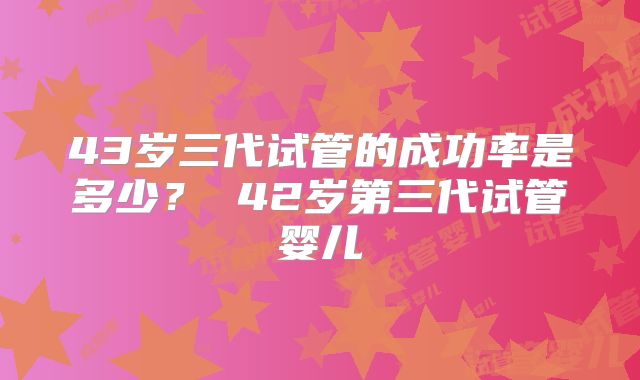 43岁三代试管的成功率是多少？ 42岁第三代试管婴儿