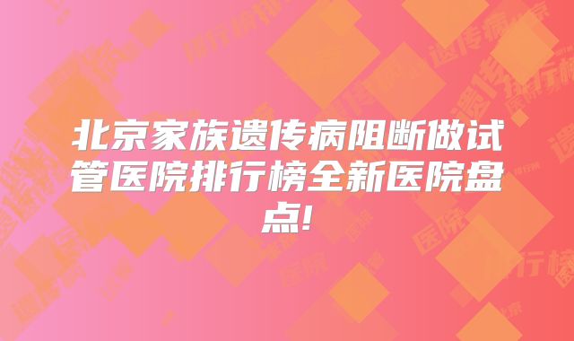 北京家族遗传病阻断做试管医院排行榜全新医院盘点!