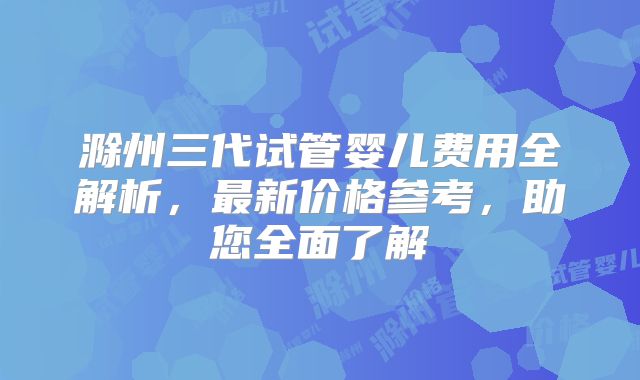 滁州三代试管婴儿费用全解析，最新价格参考，助您全面了解