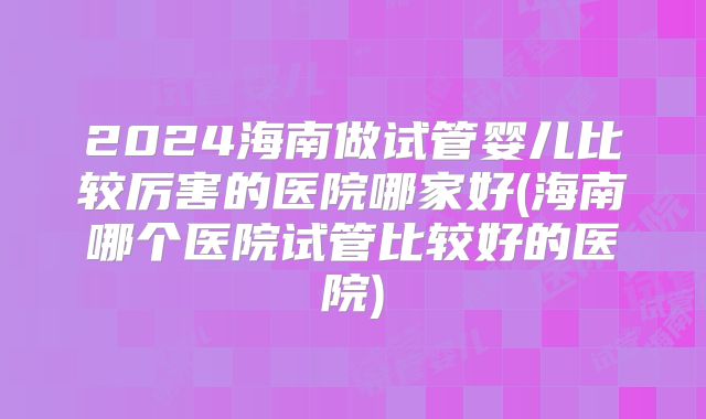 2024海南做试管婴儿比较厉害的医院哪家好(海南哪个医院试管比较好的医院)