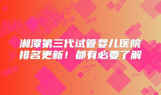 湘潭第三代试管婴儿医院排名更新！都有必要了解
