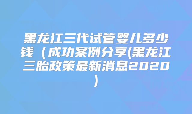 黑龙江三代试管婴儿多少钱(成功案例分享(黑龙江三胎政策最新消息2020)
