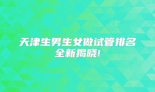 天津生男生女做试管排名全新揭晓!