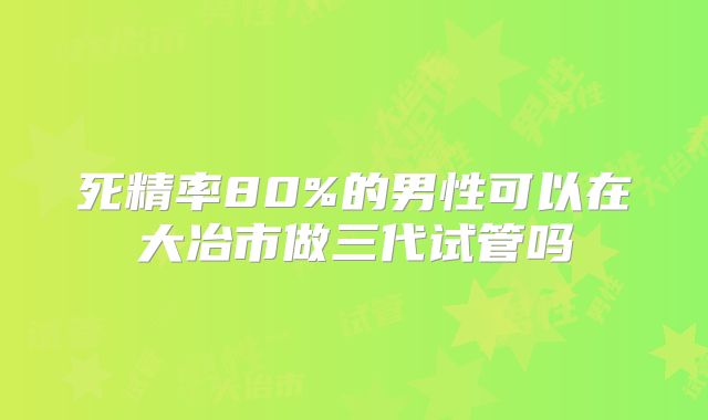 死精率80%的男性可以在大冶市做三代试管吗
