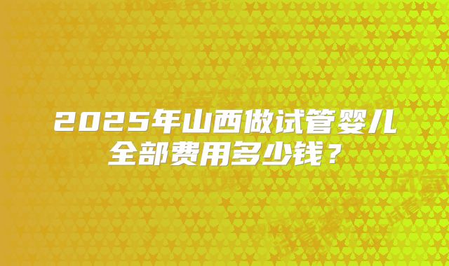 2025年山西做试管婴儿全部费用多少钱？