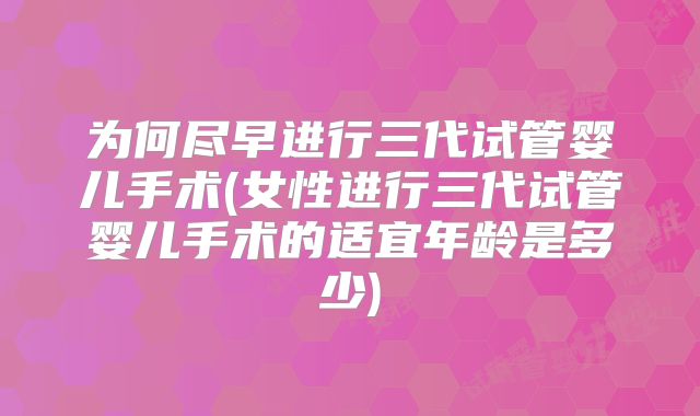 为何尽早进行三代试管婴儿手术(女性进行三代试管婴儿手术的适宜年龄是多少)