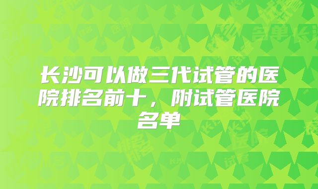 长沙可以做三代试管的医院排名前十，附试管医院名单