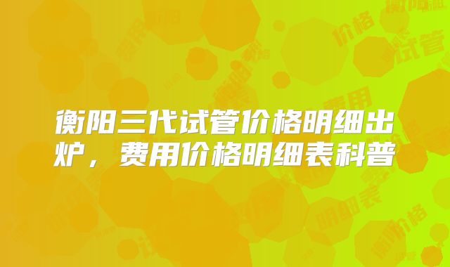 衡阳三代试管价格明细出炉，费用价格明细表科普