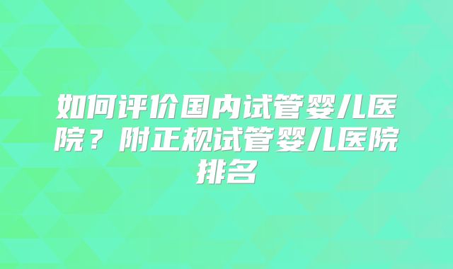 如何评价国内试管婴儿医院?附正规试管婴儿医院排名