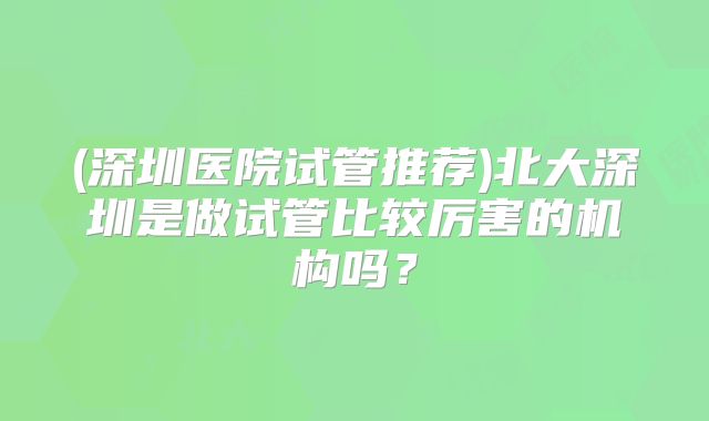 (深圳医院试管推荐)北大深圳是做试管比较厉害的机构吗?