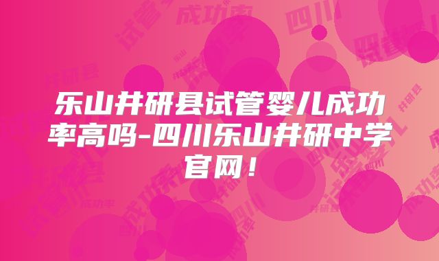 乐山井研县试管婴儿成功率高吗-四川乐山井研中学官网！