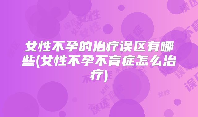 女性不孕的治疗误区有哪些(女性不孕不育症怎么治疗)