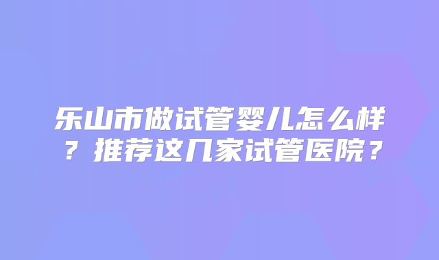 乐山市做试管婴儿怎么样？推荐这几家试管医院？