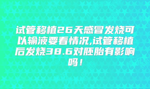 试管移植26天感冒发烧可以输液要看情况,试管移植后发烧38.6对胚胎有影响吗！