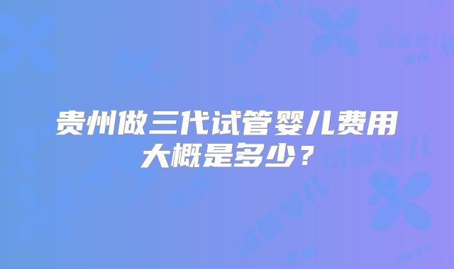 贵州做三代试管婴儿费用大概是多少？