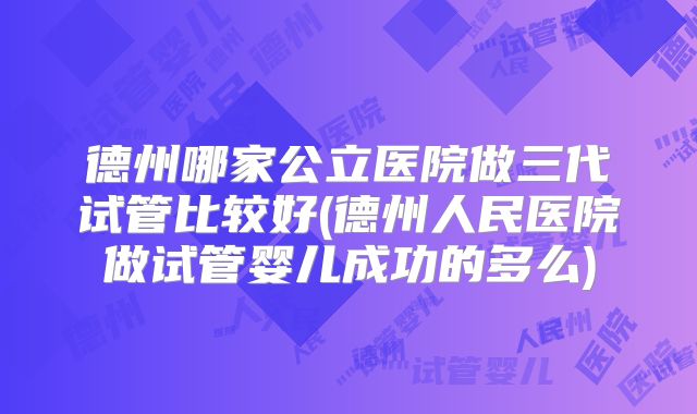 德州哪家公立医院做三代试管比较好(德州人民医院做试管婴儿成功的多么)