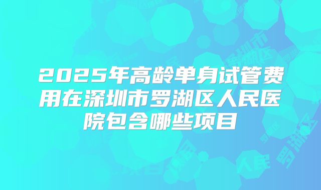 2025年高龄单身试管费用在深圳市罗湖区人民医院包含哪些项目