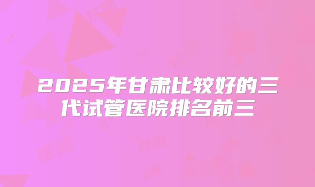2025年甘肃比较好的三代试管医院排名前三