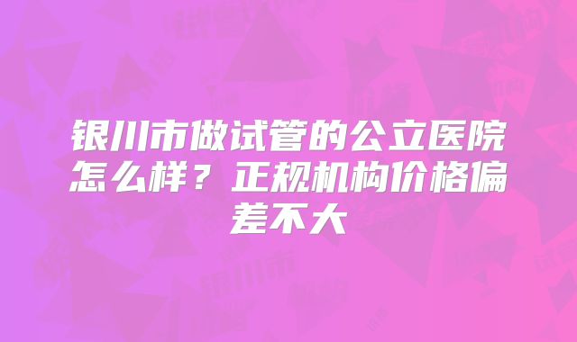 银川市做试管的公立医院怎么样？正规机构价格偏差不大