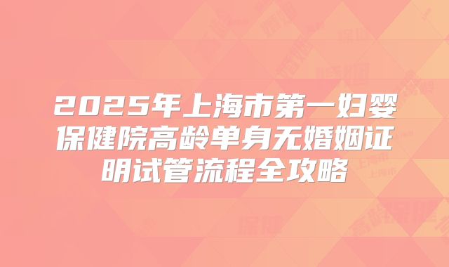 2025年上海市第一妇婴保健院高龄单身无婚姻证明试管流程全攻略