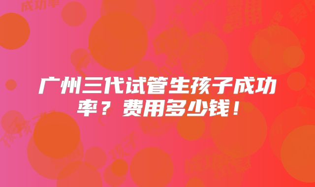 广州三代试管生孩子成功率？费用多少钱！