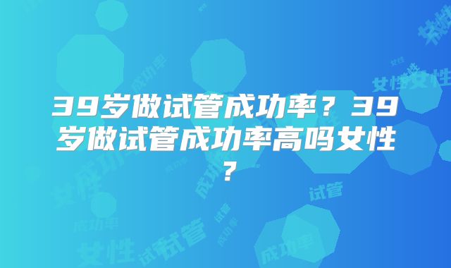 39岁做试管成功率？39岁做试管成功率高吗女性？