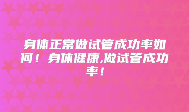 身体正常做试管成功率如何！身体健康,做试管成功率！
