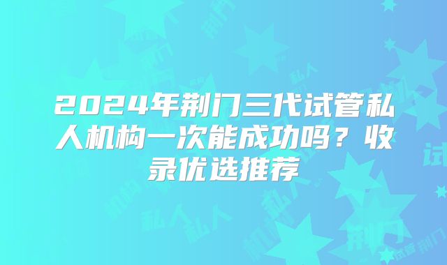 2024年荆门三代试管私人机构一次能成功吗？收录优选推荐