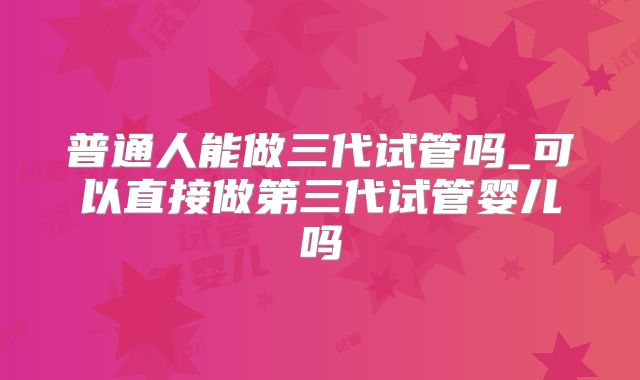 普通人能做三代试管吗_可以直接做第三代试管婴儿吗