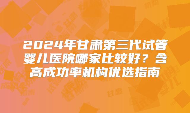 2024年甘肃第三代试管婴儿医院哪家比较好？含高成功率机构优选指南
