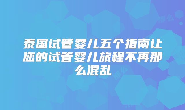 泰国试管婴儿五个指南让您的试管婴儿旅程不再那么混乱