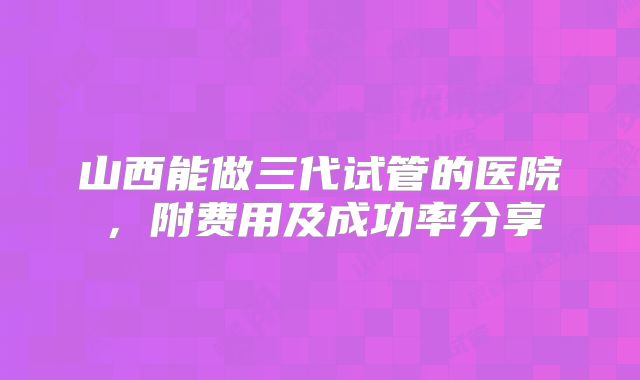 山西能做三代试管的医院，附费用及成功率分享