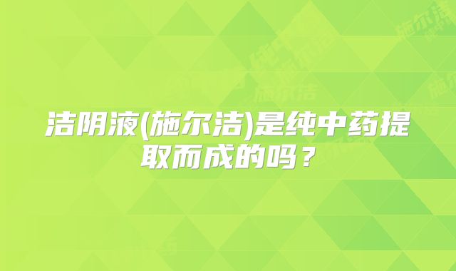 洁阴液(施尔洁)是纯中药提取而成的吗？