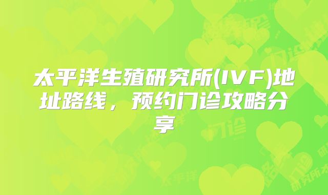 太平洋生殖研究所(IVF)地址路线，预约门诊攻略分享