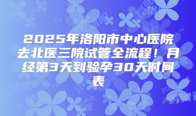 2025年洛阳市中心医院去北医三院试管全流程！月经第3天到验孕30天时间表