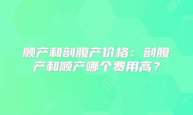 顺产和剖腹产价格：剖腹产和顺产哪个费用高？