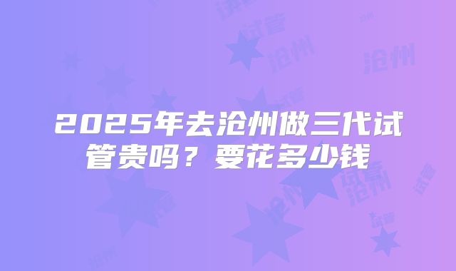 2025年去沧州做三代试管贵吗？要花多少钱