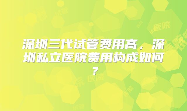深圳三代试管费用高，深圳私立医院费用构成如何？