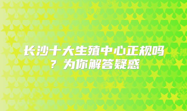 长沙十大生殖中心正规吗？为你解答疑惑