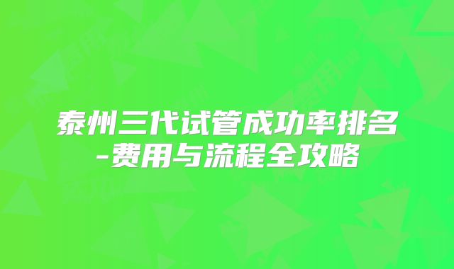 泰州三代试管成功率排名-费用与流程全攻略