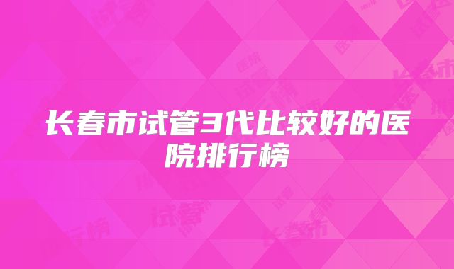 长春市试管3代比较好的医院排行榜