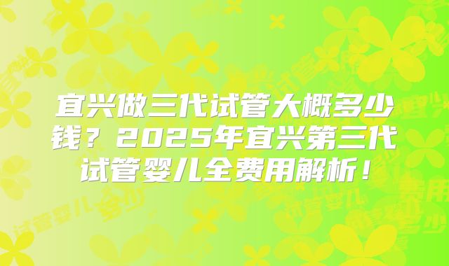 宜兴做三代试管大概多少钱？2025年宜兴第三代试管婴儿全费用解析！