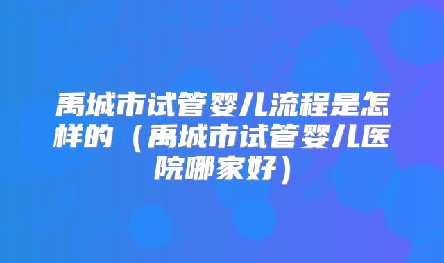 禹城市试管婴儿流程是怎样的（禹城市试管婴儿医院哪家好）