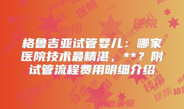 格鲁吉亚试管婴儿：哪家医院技术最精湛，**？附试管流程费用明细介绍