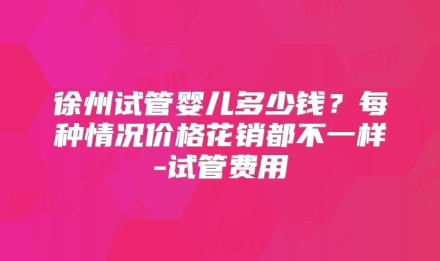徐州试管婴儿多少钱?每种情况价格花销都不一样-试管费用